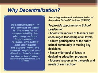 Why Decentralization?
To provide opportunity to School
Leaders to:
• boosts the morale of teachers and
encourages leadership at all levels 
• allows participation of the entire
school community in making key
decisions 
• has a wider pool of ideas in
designing education programs 
• focuses resources to the goals and
needs of each school.
According to the National Association of
Secondary School Principals (NASSP)
 