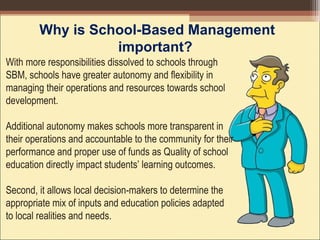 Why is School-Based Management
important?
With more responsibilities dissolved to schools through
SBM, schools have greater autonomy and flexibility in
managing their operations and resources towards school
development.
Additional autonomy makes schools more transparent in
their operations and accountable to the community for their
performance and proper use of funds as Quality of school
education directly impact students’ learning outcomes.
Second, it allows local decision-makers to determine the
appropriate mix of inputs and education policies adapted
to local realities and needs.
 