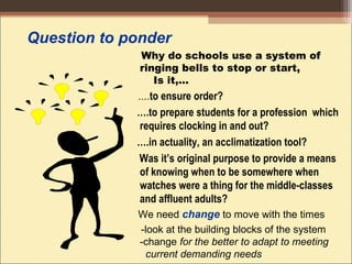 Question to ponder
Why do schools use a system of
ringing bells to stop or start,
Is it,…
....to ensure order?
….to prepare students for a profession which
requires clocking in and out?
….in actuality, an acclimatization tool?
Was it’s original purpose to provide a means
of knowing when to be somewhere when
watches were a thing for the middle-classes
and affluent adults? 
We need change to move with the times
-look at the building blocks of the system
-change for the better to adapt to meeting
current demanding needs
 