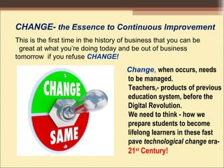 CHANGE- the Essence to Continuous Improvement
This is the first time in the history of business that you can be
great at what you’re doing today and be out of business
tomorrow if you refuse CHANGE!
Change, when occurs, needs
to be managed.
Teachers,- products of previous
education system, before the
Digital Revolution.
We need to think - how we
prepare students to become
lifelong learners in these fast
pave technological change era-
21st
Century! 
 