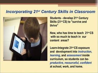 Incorporating 21st
Century Skills in Classroom
Students - develop 21st
Century
Skills (21st
CS) to "survive and
thrive”
Now, who has time to teach 21st
CS
with so much to teach in our
content areas?
Learn-Integrate 21st
CS exposure
and development into instruction,
learning, and assessment inside
curriculum, so students can be-
productive, resourceful, confident
at school, work, and home.
 