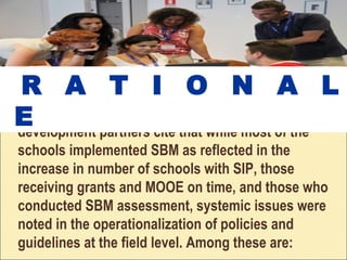 The review mission reports of Dep. Ed’s
development partners cite that while most of the
schools implemented SBM as reflected in the
increase in number of schools with SIP, those
receiving grants and MOOE on time, and those who
conducted SBM assessment, systemic issues were
noted in the operationalization of policies and
guidelines at the field level. Among these are:
R A T I O N A L
E
 