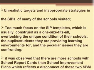 Unrealistic targets and inappropriate strategies in
the SIPs of many of the schools visited;
 Too much focus on the SIP templates, which is
usually construed as a one-size-fits-all,
overlooking the unique condition of their schools,
the pupils/students they are providing learning
environments for, and the peculiar issues they are
confronting;
 it was observed that there are more schools with
School Report Cards than School Improvement
Plans which reflects a disconnect of these two SBM
 