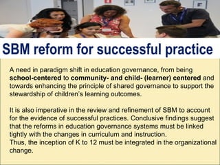 A need in paradigm shift in education governance, from being
school-centered to community- and child- (learner) centered and
towards enhancing the principle of shared governance to support the
stewardship of children’s learning outcomes.
It is also imperative in the review and refinement of SBM to account
for the evidence of successful practices. Conclusive findings suggest
that the reforms in education governance systems must be linked
tightly with the changes in curriculum and instruction.
Thus, the inception of K to 12 must be integrated in the organizational
change.
SBM reform for successful practice
 