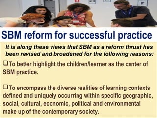 To better highlight the children/learner as the center of
SBM practice.
To encompass the diverse realities of learning contexts
defined and uniquely occurring within specific geographic,
social, cultural, economic, political and environmental
make up of the contemporary society.
It is along these views that SBM as a reform thrust has
been revised and broadened for the following reasons:
SBM reform for successful practice
 