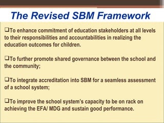 To enhance commitment of education stakeholders at all levels
to their responsibilities and accountabilities in realizing the
education outcomes for children.
To further promote shared governance between the school and
the community;
To integrate accreditation into SBM for a seamless assessment
of a school system;
To improve the school system’s capacity to be on rack on
achieving the EFA/ MDG and sustain good performance.
The Revised SBM Framework
 