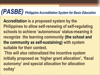 Accreditation is a proposed system by the
Philippines to allow self-renewing of self-regulating
schools to achieve ‘autonomous’ status-meaning it
recognize the learning community (the school and
the community as self-sustaining) with system
suitable for their context.
This will also rationalized the incentive system
initially proposed as ‘higher grant allocation’, ‘fiscal
autonomy’ and special allocation for allocation
outlay’
(PASBE) Philippine Accreditation System for Basic Education
 
