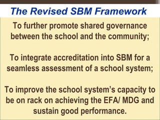 To further promote shared governance
between the school and the community;
To integrate accreditation into SBM for a
seamless assessment of a school system;
To improve the school system’s capacity to
be on rack on achieving the EFA/ MDG and
sustain good performance.
The Revised SBM Framework
 