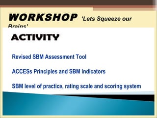 WORKSHOP ‘Lets Squeeze our
Brains’
Revised SBM Assessment Tool
ACCESs Principles and SBM Indicators
SBM level of practice, rating scale and scoring system
 