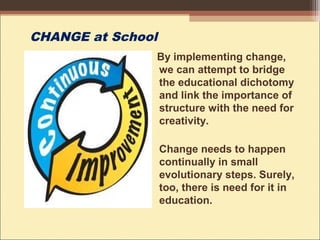 CHANGE at School
By implementing change,
we can attempt to bridge
the educational dichotomy
and link the importance of
structure with the need for
creativity.
Change needs to happen
continually in small
evolutionary steps. Surely,
too, there is need for it in
education.
 