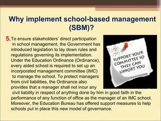 To ensure stakeholders’ direct participation
in school management, the Government has
introduced legislation to lay down rules and
regulations governing its implementation.
Under the Education Ordinance (Ordinance),
every aided school is required to set up an
incorporated management committee (IMC)
to manage the school. To protect managers
from civil liabilities, the Ordinance also
provides that a manager shall not incur any
civil liability in respect of anything done by him in good faith in the
performance of any function of office as the manager of an IMC school.
Moreover, the Education Bureau has offered support measures to help
schools put in place this new model of governance.
Why implement school-based management
(SBM)?
5.
 