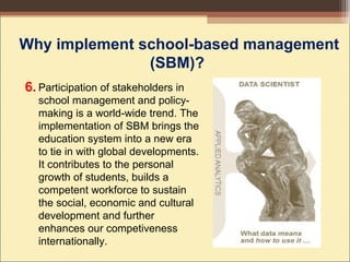 Participation of stakeholders in
school management and policy-
making is a world-wide trend. The
implementation of SBM brings the
education system into a new era
to tie in with global developments.
It contributes to the personal
growth of students, builds a
competent workforce to sustain
the social, economic and cultural
development and further
enhances our competiveness
internationally.
Why implement school-based management
(SBM)?
6.
 