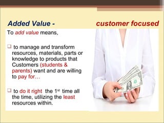 Added Value - customer focused
To add value means,
 to manage and transform
resources, materials, parts or
knowledge to products that
Customers (students &
parents) want and are willing
to pay for…
 to do it right the 1st
time all
the time, utilizing the least
resources within.
 