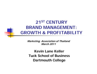 21ST CENTURY
  BRAND MANAGEMENT:
GROWTH & PROFITABILITY
  Marketing Association of Thailand
            March 2011

      Kevin Lane Keller
   Tuck School of Business
     Dartmouth College
 
