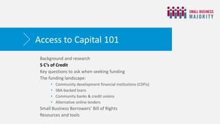 Background and research
5 C’s of Credit
Key questions to ask when seeking funding
The funding landscape:
• Community development financial institutions (CDFIs)
• SBA-backed loans
• Community banks & credit unions
• Alternative online lenders
Small Business Borrowers’ Bill of Rights
Resources and tools
Access to Capital 101
 