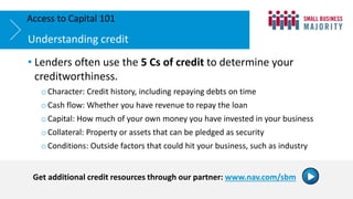 • Lenders often use the 5 Cs of credit to determine your
creditworthiness.
o Character: Credit history, including repaying debts on time
o Cash flow: Whether you have revenue to repay the loan
o Capital: How much of your own money you have invested in your business
o Collateral: Property or assets that can be pledged as security
o Conditions: Outside factors that could hit your business, such as industry
Understanding credit
Access to Capital 101
Get additional credit resources through our partner: www.nav.com/sbm
 