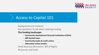 Background and research
Key questions to ask when seeking funding
The funding landscape:
• Community development financial institutions (CDFIs)
• SBA-backed loans
• Community banks & credit unions
• Alternative online lenders
Small Business Borrowers’ Bill of Rights
Resources and tools
Access to Capital 101
 