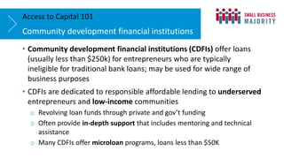 • Community development financial institutions (CDFIs) offer loans
(usually less than $250k) for entrepreneurs who are typically
ineligible for traditional bank loans; may be used for wide range of
business purposes
• CDFIs are dedicated to responsible affordable lending to underserved
entrepreneurs and low-income communities
o Revolving loan funds through private and gov’t funding
o Often provide in-depth support that includes mentoring and technical
assistance
o Many CDFIs offer microloan programs, loans less than $50K
Community development financial institutions
Access to Capital 101
 
