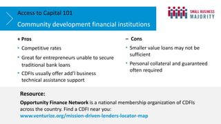 + Pros
• Competitive rates
• Great for entrepreneurs unable to secure
traditional bank loans
• CDFIs usually offer add’l business
technical assistance support
Community development financial institutions
Access to Capital 101
Resource:
Opportunity Finance Network is a national membership organization of CDFIs
across the country. Find a CDFI near you:
www.venturize.org/mission-driven-lenders-locator-map
– Cons
• Smaller value loans may not be
sufficient
• Personal collateral and guaranteed
often required
 