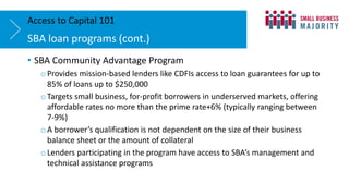 • SBA Community Advantage Program
o Provides mission-based lenders like CDFIs access to loan guarantees for up to
85% of loans up to $250,000
o Targets small business, for-profit borrowers in underserved markets, offering
affordable rates no more than the prime rate+6% (typically ranging between
7-9%)
o A borrower’s qualification is not dependent on the size of their business
balance sheet or the amount of collateral
o Lenders participating in the program have access to SBA’s management and
technical assistance programs
SBA loan programs (cont.)
Access to Capital 101
 