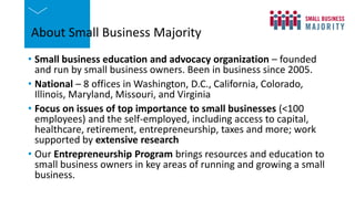About Small Business Majority
• Small business education and advocacy organization – founded
and run by small business owners. Been in business since 2005.
• National – 8 offices in Washington, D.C., California, Colorado,
Illinois, Maryland, Missouri, and Virginia
• Focus on issues of top importance to small businesses (<100
employees) and the self-employed, including access to capital,
healthcare, retirement, entrepreneurship, taxes and more; work
supported by extensive research
• Our Entrepreneurship Program brings resources and education to
small business owners in key areas of running and growing a small
business.
 