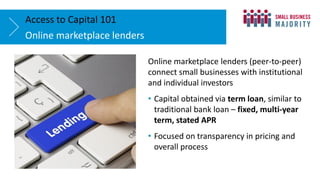 Online marketplace lenders
Access to Capital 101
Online marketplace lenders (peer-to-peer)
connect small businesses with institutional
and individual investors
• Capital obtained via term loan, similar to
traditional bank loan – fixed, multi-year
term, stated APR
• Focused on transparency in pricing and
overall process
 