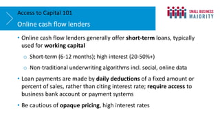 • Online cash flow lenders generally offer short-term loans, typically
used for working capital
o Short-term (6-12 months); high interest (20-50%+)
o Non-traditional underwriting algorithms incl. social, online data
• Loan payments are made by daily deductions of a fixed amount or
percent of sales, rather than citing interest rate; require access to
business bank account or payment systems
• Be cautious of opaque pricing, high interest rates
Online cash flow lenders
Access to Capital 101
 