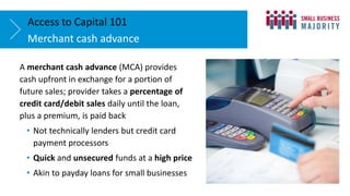 Merchant cash advance
Access to Capital 101
A merchant cash advance (MCA) provides
cash upfront in exchange for a portion of
future sales; provider takes a percentage of
credit card/debit sales daily until the loan,
plus a premium, is paid back
• Not technically lenders but credit card
payment processors
• Quick and unsecured funds at a high price
• Akin to payday loans for small businesses
 
