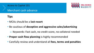 Tips
• MCAs should be a last resort
• Be cautious of deceptive and aggressive sales/advertising
o Keywords: Fast cash, no credit score, no collateral needed
• Proper cash flow planning is highly recommended
• Carefully review and understand all fees, terms and penalties
Merchant cash advance
Access to Capital 101
 