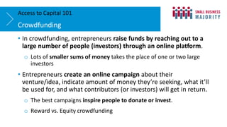 • In crowdfunding, entrepreneurs raise funds by reaching out to a
large number of people (investors) through an online platform.
o Lots of smaller sums of money takes the place of one or two large
investors
• Entrepreneurs create an online campaign about their
venture/idea, indicate amount of money they’re seeking, what it’ll
be used for, and what contributors (or investors) will get in return.
o The best campaigns inspire people to donate or invest.
o Reward vs. Equity crowdfunding
Crowdfunding
Access to Capital 101
 