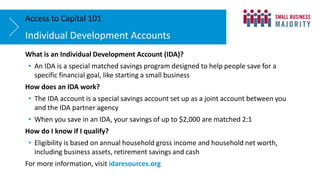 What is an Individual Development Account (IDA)?
• An IDA is a special matched savings program designed to help people save for a
specific financial goal, like starting a small business
How does an IDA work?
• The IDA account is a special savings account set up as a joint account between you
and the IDA partner agency
• When you save in an IDA, your savings of up to $2,000 are matched 2:1
How do I know if I qualify?
• Eligibility is based on annual household gross income and household net worth,
including business assets, retirement savings and cash
For more information, visit idaresources.org
Individual Development Accounts
Access to Capital 101
 