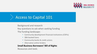 Background and research
Key questions to ask when seeking funding
The funding landscape:
• Community development financial institutions (CDFIs)
• SBA-backed loans
• Community banks & credit unions
• Alternative online lenders
Small Business Borrowers’ Bill of Rights
Resources and tools
Access to Capital 101
 