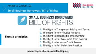 Small Business Borrowers’ Bill of Rights
Access to Capital 101
The six principles
www.responsiblebusinesslending.org
1. The Right to Transparent Pricing and Terms
2. The Right to Non-Abusive Products
3. The Right to Responsible Underwriting
4. The Right to Fair Treatment from Brokers
5. The Right to Inclusive Credit Access
6. The Right to Fair Collection Practices
 