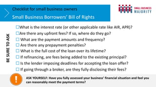 ☐What is the interest rate (or other applicable rate like AIR, APR)?
☐Are there any upfront fees? If so, where do they go?
☐ What are the payment amounts and frequency?
☐ Are there any prepayment penalties?
☐ What is the full cost of the loan over its lifetime?
☐ If refinancing, are fees being added to the existing principal?
☐ Is the lender imposing deadlines for accepting the loan offer?
☐ If going through a broker, are they fully disclosing their fees?
Small Business Borrowers’ Bill of Rights
Checklist for small business owners
ASK YOURSELF: Have you fully assessed your business’ financial situation and feel you
can reasonably meet the payment terms?
BE
SURE
TO
ASK
 