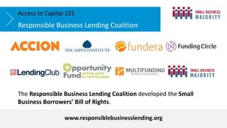 The Responsible Business Lending Coalition developed the Small
Business Borrowers’ Bill of Rights.
Responsible Business Lending Coalition
Access to Capital 101
www.responsiblebusinesslending.org
 