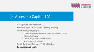 Background and research
Key questions to ask when seeking funding
The funding landscape:
• Community development financial institutions (CDFIs)
• SBA-backed loans
• Community banks & credit unions
• Alternative online lenders
Small Business Borrowers’ Bill of Rights
Resources and tools
Access to Capital 101
 