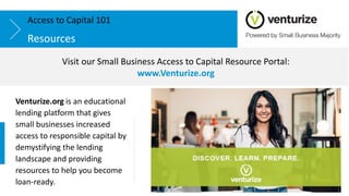 Resources
Access to Capital 101
Venturize.org is an educational
lending platform that gives
small businesses increased
access to responsible capital by
demystifying the lending
landscape and providing
resources to help you become
loan-ready.
Visit our Small Business Access to Capital Resource Portal:
www.Venturize.org
 