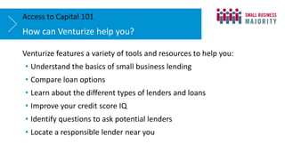 Venturize features a variety of tools and resources to help you:
• Understand the basics of small business lending
• Compare loan options
• Learn about the different types of lenders and loans
• Improve your credit score IQ
• Identify questions to ask potential lenders
• Locate a responsible lender near you
How can Venturize help you?
Access to Capital 101
 