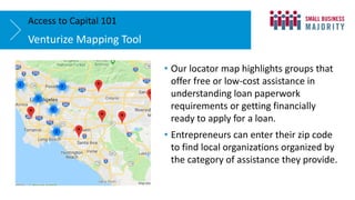 Venturize Mapping Tool
Access to Capital 101
• Our locator map highlights groups that
offer free or low-cost assistance in
understanding loan paperwork
requirements or getting financially
ready to apply for a loan.
• Entrepreneurs can enter their zip code
to find local organizations organized by
the category of assistance they provide.
 