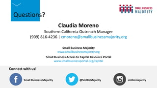 @SmlBizMajority
Small Business Majority
Connect with us!
smlbizmajority
@SmlBizMajority
Small Business Majority
Connect with us!
smlbizmajority
Questions?
Claudia Moreno
Southern California Outreach Manager
(909) 816-4236 | cmoreno@smallbusinessmajority.org
Small Business Majority
www.smallbusinessmajority.org
Small Business Access to Capital Resource Portal
www.smallbusinessportal.org/capital
 