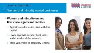 Women and minority owned businesses
Access to Capital 101
• Women and minority owned
firms face significant barriers
o Typically smaller in size, start with less
capital
o Lower approval rates for bank loans
and at smaller dollar amounts
o More vulnerable to predatory lending
 