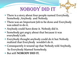NOBODY DID IT
There is a story about four people named Everybody,
Somebody ,Anybody and Nobody.
There was an Important Job to be done and Everybody
was asked to do it.
Anybody could have done it. Nobody did it.
Somebody got angry about that because it was
everybody’s job.
Everybody thought anybody could do it but Nobody
realized that Everybody wouldn’t do it.
Consequently it wound up that Nobody told Anybody,
So Everybody blamed Somebody.
But still NOBODY DID IT.