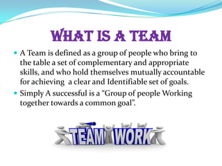 WHAT IS A TEAM
A Team is defined as a group of people who bring to
the table a set of complementary and appropriate
skills, and who hold themselves mutually accountable
for achieving a clear and Identifiable set of goals.
Simply A successful is a “Group of people Working
together towards a common goal”.