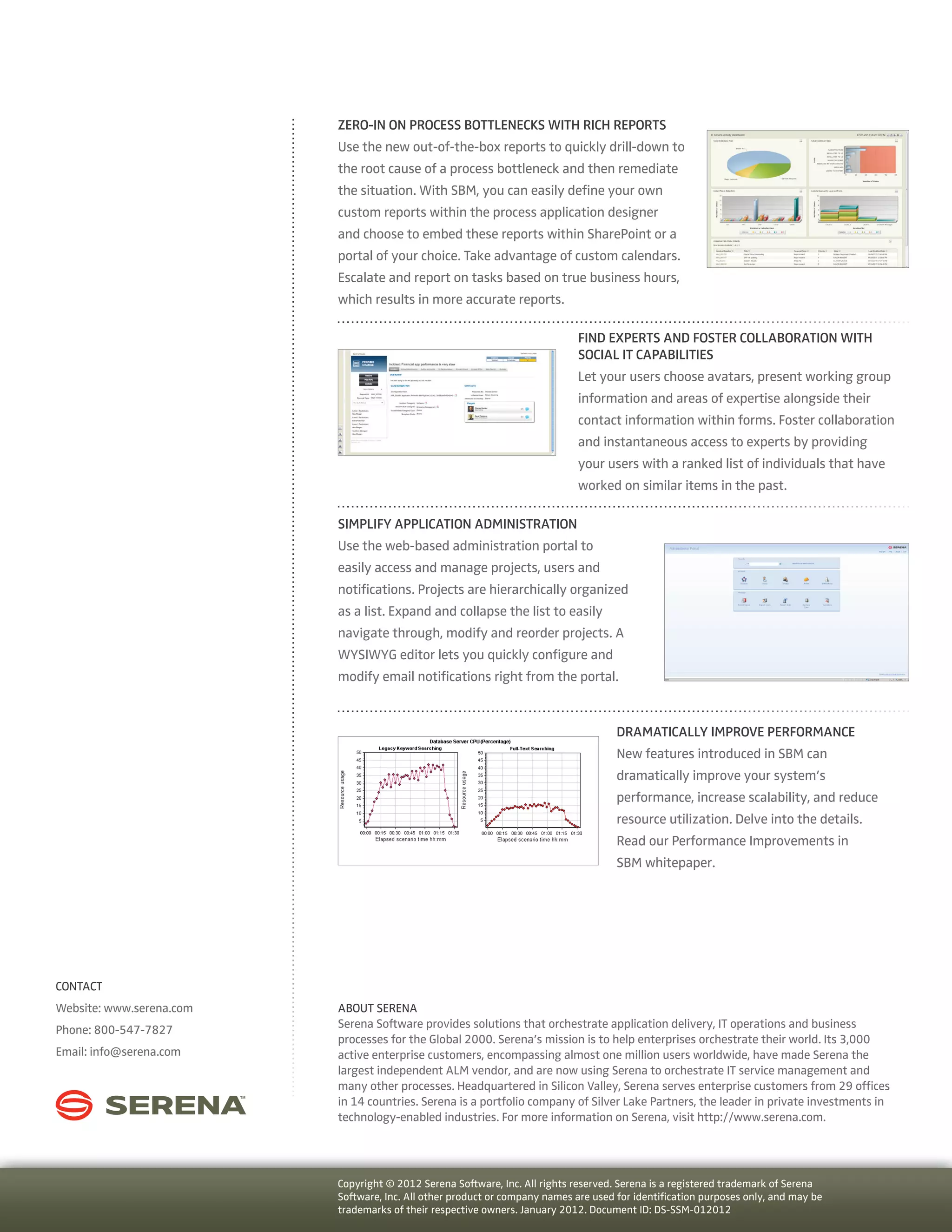 Zero-in On Process Bottlenecks With Rich Reports
                          Use the new out-of-the-box reports to quickly drill-down to
                          the root cause of a process bottleneck and then remediate
                          the situation. With SBM, you can easily define your own
                          custom reports within the process application designer
                          and choose to embed these reports within SharePoint or a
                          portal of your choice. Take advantage of custom calendars.
                          Escalate and report on tasks based on true business hours,
                          which results in more accurate reports.

                                                                             Find Experts And Foster Collaboration With
                                                                             Social IT Capabilities
                                                                             Let your users choose avatars, present working group
                                                                             information and areas of expertise alongside their
                                                                             contact information within forms. Foster collaboration
                                                                             and instantaneous access to experts by providing
                                                                             your users with a ranked list of individuals that have
                                                                             worked on similar items in the past.

                          Simplify Application Administration
                          Use the web-based administration portal to
                          easily access and manage projects, users and
                          notifications. Projects are hierarchically organized
                          as a list. Expand and collapse the list to easily
                          navigate through, modify and reorder projects. A
                          WYSIWYG editor lets you quickly configure and
                          modify email notifications right from the portal.


                                                                                     Dramatically Improve Performance
                                                                                     New features introduced in SBM can
                                                                                     dramatically improve your system’s
                                                                                     performance, increase scalability, and reduce
                                                                                     resource utilization. Delve into the details.
                                                                                     Read our Performance Improvements in
                                                                                     SBM whitepaper.




CONTACT
Website: www.serena.com   ABOUT SERENA
Phone: 800-547-7827       Serena Software provides solutions that orchestrate application delivery, IT operations and business
                          processes for the Global 2000. Serena’s mission is to help enterprises orchestrate their world. Its 3,000
Email: info@serena.com    active enterprise customers, encompassing almost one million users worldwide, have made Serena the
                          largest independent ALM vendor, and are now using Serena to orchestrate IT service management and
                          many other processes. Headquartered in Silicon Valley, Serena serves enterprise customers from 29 offices
                          in 14 countries. Serena is a portfolio company of Silver Lake Partners, the leader in private investments in
                          technology-enabled industries. For more information on Serena, visit http://www.serena.com.




                          Copyright © 2012 Serena Software, Inc. All rights reserved. Serena is a registered trademark of Serena
                          Software, Inc. All other product or company names are used for identification purposes only, and may be
                          trademarks of their respective owners. January 2012. Document ID: DS-SSM-012012
 
