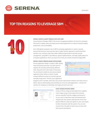 DATASHEET




Top Ten Reasons To Leverage SBM


             Rapidly Create & Adapt Process Apps with SBM
             Serena Business Manager (SBM) is the process management platform of choice for companies
             that want to rapidly create and adapt process-based applications to improve enterprise agility,
             productivity, and accountability.

             Over 1600 global companies rely on SBM to prototype applications in weeks to quickly
             demonstrate business value and then take an agile, iterative approach to optimizing these
             solutions. Our customers state that unlike traditional approaches to business process
             management, using SBM is cost-effective, speeds implementation, and helps rapidly deliver fit-
             to-purpose applications. Here’s our top ten list of why you should consider leveraging SBM.

             Rapidly Create Process-based Applications
             Process application design is simple in SBM. Quickly
             map out business processes. Use swim lanes to
             organize the activities performed by different
             roles. Associate forms with steps in the process.
             You can choose to build out your process-based
             application either offline or online. Visually
             compare different versions of a process app and
             manually merge them. This lets yours application
             designers work in parallel. Jump-start your process improvement initiative and reduce time to
             deliver value by downloading and extending one of our pre-built applications – choose from
             solutions for employee on-boarding, travel approval and much more.

                                                      Easily Design Dynamic Forms
                                                      Create rich forms. Drag and drop fields from a palette,
                                                      insert images, bring in information from external
                                                      sources using REST and Flex widgets and present it
                                                      to your users to help them make informed decisions
                                                      and get work done quickly. Build dynamic forms that
                                                      present different values and options to your users based
                                                      on their interactions with the system. You can even
                                                      convert forms into pdfs to make it easy to share with
                                                      other process participants.
 