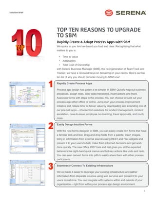 Solution Brief




                 TOP TEN REASONS TO UPGRADE
                 TO SBM
                 Rapidly Create & Adapt Process Apps with SBM
                 We spoke to you. And we heard you loud and clear. Recognizing that what
                 matters to you is:

                   •	 Time to Value
                   •	 Adaptability
                   •	 Total Cost of Ownership
                 with Serena Business Manager (SBM), the next generation of TeamTrack and
                 Tracker, we have a renewed focus on delivering on your needs. Here’s our top
                 ten list of why you should consider moving to SBM now!

                 Rapidly Create Process Apps

                 Process app design has gotten a lot simpler in SBM! Quickly map out business
                 processes, assign roles, color code transitions, insert actions and more.
                 Associate forms with steps in the process. You can choose to build out your
                 process app either offline or online. Jump-start your process improvement
                 initiative and reduce time to deliver value by downloading and extending one of
                 our pre-built apps – choose from solutions for incident management, incident
                 escalation, case-to-issue, employee on-boarding, travel approvals, and much
                 more.

                 Easily Design Intuitive Forms

                 With the new forms designer in SBM, you can easily create rich forms that have
                 a familiar look-and-feel. Drag-and-drop fields from a palette, insert images,
                 bring in information from external sources using REST and Flex widgets and
                 present it to your users to help make them informed decisions and get work
                 done quickly. The new Office 2007 look and feel gives you all the expected
                 behaviors like right-hand quick menus and hot-key actions like undo and redo.
                 You can even convert forms into pdfs to easily share them with other process
                 participants.

                 Seamlessly Connect To Existing Infrastructure

                 We’ve made it easier to leverage your existing infrastructure and gather
                 information from disparate sources using web services and present it to your
                 users in real-time. You can integrate with systems within and outside of your
                 organization – right from within your process app design environment.

                                                                                                 1
 