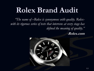 Rolex Brand Audit
   “The name of –Rolex is synonymous with quality. Rolex-
with its rigorous series of tests that intervene at every stage-has
                                  defined the meaning of quality.”
                                                    -Rolex.com




                                                                      1.1
 