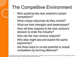 The Competitive Environment
• Who would be the new venture’s current
competitors?
• What unique resources do they control?
• What are their strengths and weaknesses?
• How will they respond to the new venture’s
decision to enter the industry?
• How can the new venture respond?
• Who else might see and exploit the same
opportunity?
• Are there ways to co-opt potential or actual
competitors by forming alliances?
© 2017Cengage Learning. All Rights Reserved. May not be copied, scanned, or duplicated, in whole or in part, except for use as permitted in a license distributed with a certain
product or service or otherwise on a password-protected website for classroom use.
 