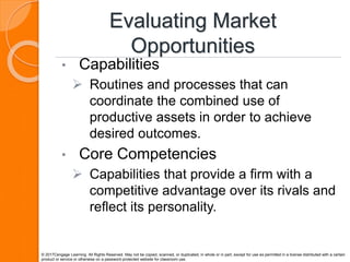 Evaluating Market
Opportunities
• Capabilities
 Routines and processes that can
coordinate the combined use of
productive assets in order to achieve
desired outcomes.
• Core Competencies
 Capabilities that provide a firm with a
competitive advantage over its rivals and
reflect its personality.
© 2017Cengage Learning. All Rights Reserved. May not be copied, scanned, or duplicated, in whole or in part, except for use as permitted in a license distributed with a certain
product or service or otherwise on a password-protected website for classroom use.
 