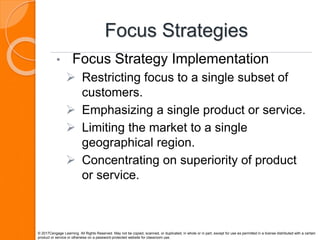 Focus Strategies
• Focus Strategy Implementation
 Restricting focus to a single subset of
customers.
 Emphasizing a single product or service.
 Limiting the market to a single
geographical region.
 Concentrating on superiority of product
or service.
© 2017Cengage Learning. All Rights Reserved. May not be copied, scanned, or duplicated, in whole or in part, except for use as permitted in a license distributed with a certain
product or service or otherwise on a password-protected website for classroom use.
 